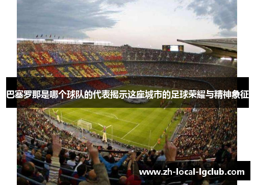 巴塞罗那是哪个球队的代表揭示这座城市的足球荣耀与精神象征