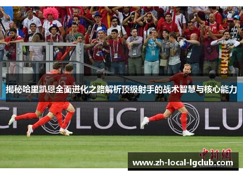 揭秘哈里凯恩全面进化之路解析顶级射手的战术智慧与核心能力